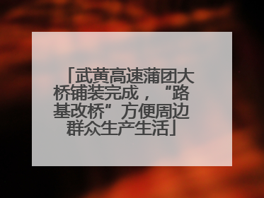武黄高速蒲团大桥铺装完成，“路基改桥”方便周边群众生产生活