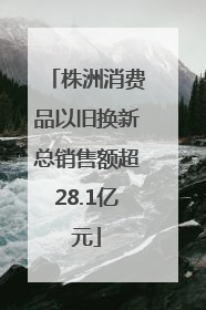 株洲消费品以旧换新总销售额超28.1亿元
