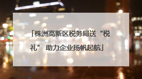 株洲高新区税务局送“税礼” 助力企业扬帆起航