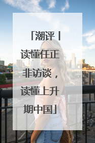 潮评丨读懂任正非访谈，读懂上升期中国