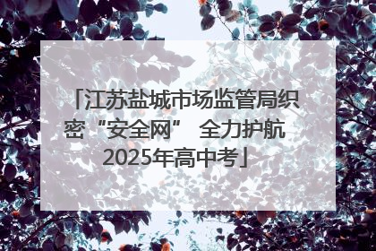 江苏盐城市场监管局织密“安全网” 全力护航2025年高中考