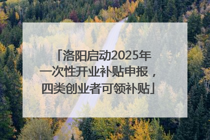 洛阳启动2025年一次性开业补贴申报，四类创业者可领补贴
