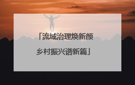流域治理焕新颜 乡村振兴谱新篇