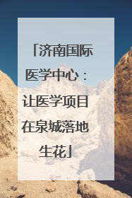 济南国际医学中心：让医学项目在泉城落地生花