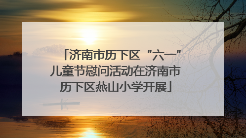 济南市历下区“六一”儿童节慰问活动在济南市历下区燕山小学开展