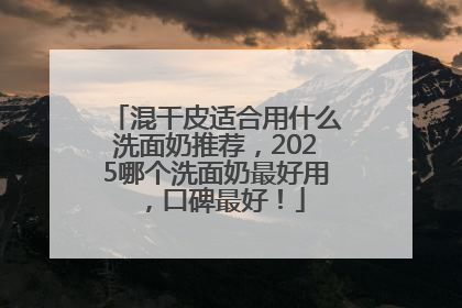 混干皮适合用什么洗面奶推荐，2025哪个洗面奶最好用，口碑最好！