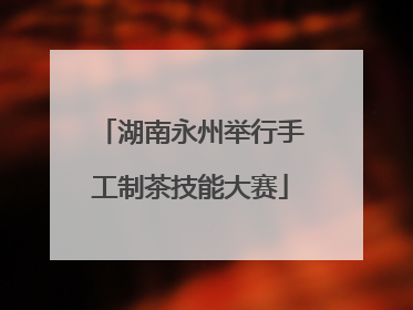 湖南永州举行手工制茶技能大赛