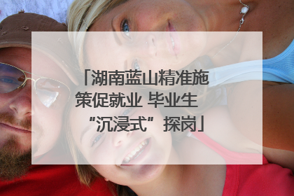 湖南蓝山精准施策促就业 毕业生“沉浸式”探岗