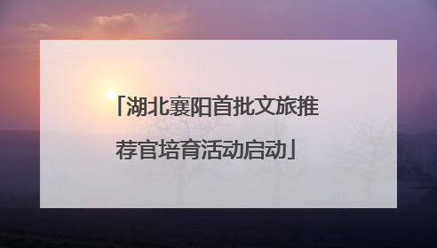 湖北襄阳首批文旅推荐官培育活动启动