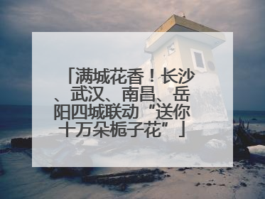 满城花香！长沙、武汉、南昌、岳阳四城联动“送你十万朵栀子花”