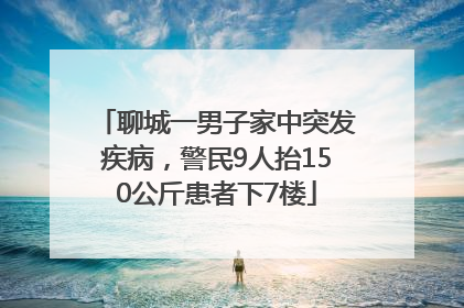 聊城一男子家中突发疾病，警民9人抬150公斤患者下7楼