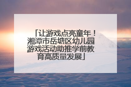 让游戏点亮童年！湘潭市岳塘区幼儿园游戏活动助推学前教育高质量发展