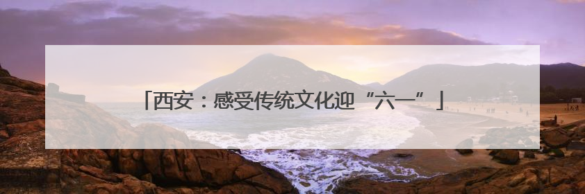 西安：感受传统文化迎“六一”