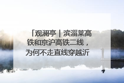 观澜亭｜滨淄莱高铁和京沪高铁二线，为何不走直线穿越沂蒙山腹地？