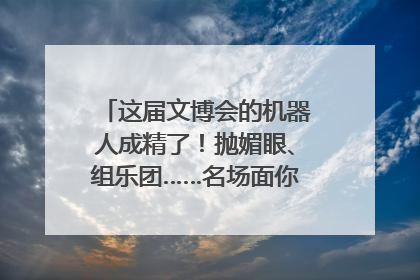 这届文博会的机器人成精了！抛媚眼、组乐团……名场面你pick谁？