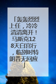 轰轰烈烈上任，冷冷清清离开！马斯克128天白宫行，临别时特朗普无回应