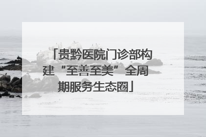贵黔医院门诊部构建“至善至美”全周期服务生态圈