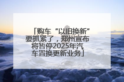 购车“以旧换新”要抓紧了，郑州宣布将暂停2025年汽车置换更新业务