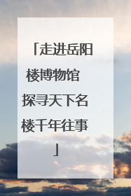 走进岳阳楼博物馆 探寻天下名楼千年往事