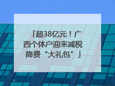 超38亿元！广西个体户迎来减税降费“大礼包”