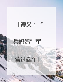 遵义：“兵妈妈”军营过端午