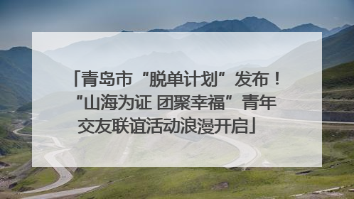 青岛市“脱单计划”发布！“山海为证 团聚幸福”青年交友联谊活动浪漫开启
