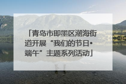 青岛市即墨区潮海街道开展“我们的节日•端午”主题系列活动