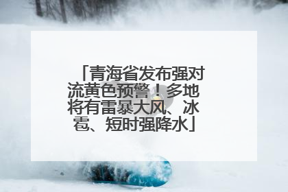 青海省发布强对流黄色预警！多地将有雷暴大风、冰雹、短时强降水