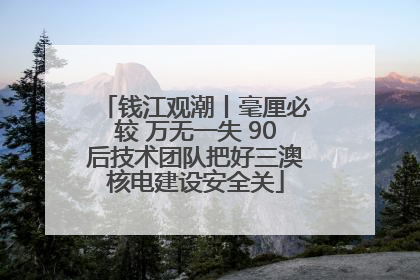 钱江观潮丨毫厘必较 万无一失 90后技术团队把好三澳核电建设安全关