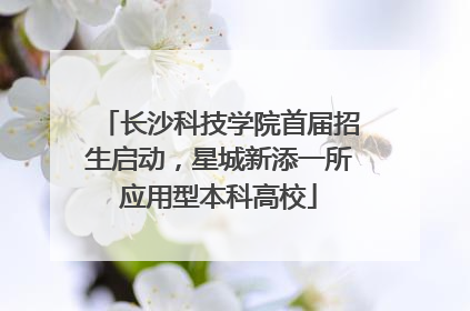 长沙科技学院首届招生启动，星城新添一所应用型本科高校