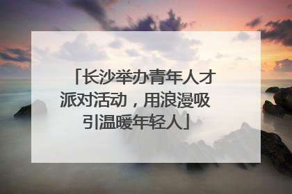 长沙举办青年人才派对活动，用浪漫吸引温暖年轻人