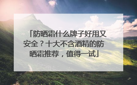 防晒霜什么牌子好用又安全？十大不含酒精的防晒霜推荐，值得一试