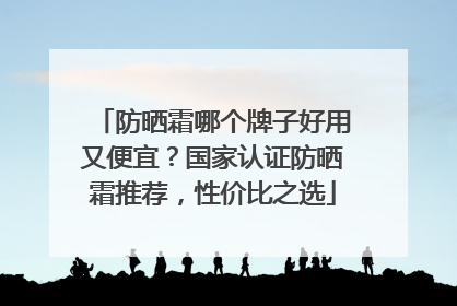 防晒霜哪个牌子好用又便宜？国家认证防晒霜推荐，性价比之选