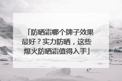 防晒霜哪个牌子效果最好？实力防晒，这些爆火防晒霜值得入手
