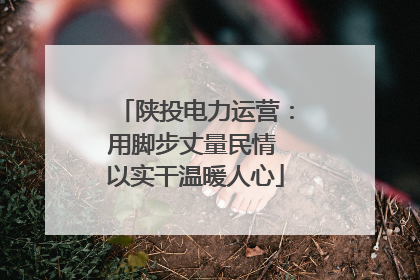 陕投电力运营：用脚步丈量民情 以实干温暖人心
