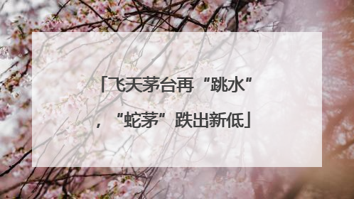 飞天茅台再“跳水”，“蛇茅”跌出新低