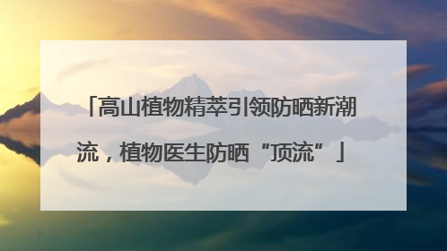 高山植物精萃引领防晒新潮流，植物医生防晒“顶流”