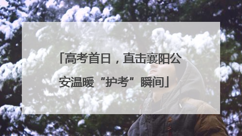 高考首日，直击襄阳公安温暖“护考”瞬间