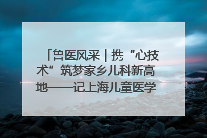 鲁医风采｜携“心技术”筑梦家乡儿科新高地——记上海儿童医学中心临沂医院执行院长、副主任医师孙琦