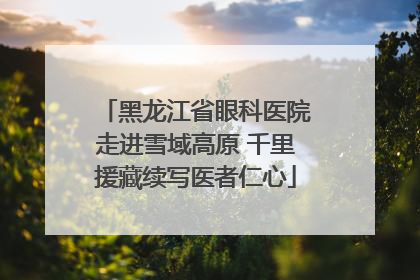 黑龙江省眼科医院走进雪域高原 千里援藏续写医者仁心