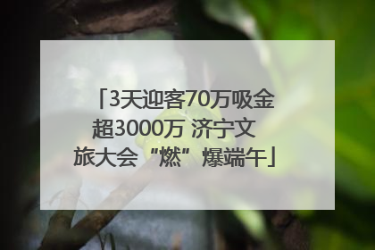 3天迎客70万吸金超3000万 济宁文旅大会“燃”爆端午