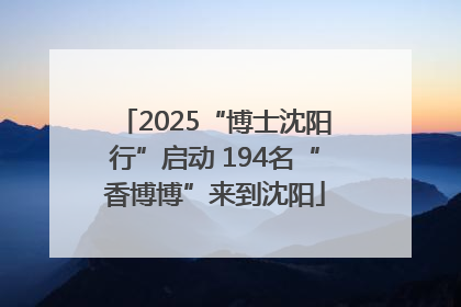 2025“博士沈阳行”启动 194名“香博博”来到沈阳