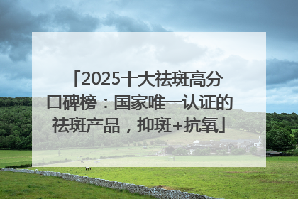 2025十大祛斑高分口碑榜：国家唯一认证的祛斑产品，抑斑+抗氧