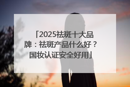2025祛斑十大品牌：祛斑产品什么好？国妆认证安全好用