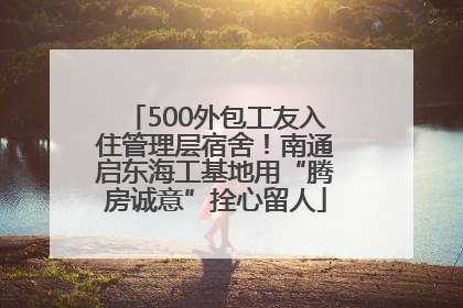 500外包工友入住管理层宿舍！南通启东海工基地用“腾房诚意”拴心留人