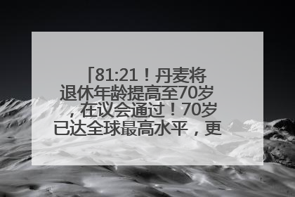 81:21！丹麦将退休年龄提高至70岁，在议会通过！70岁已达全球最高水平，更多国家或将逐步跟进