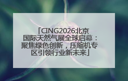 CING2026北京国际天然气展全球启幕：聚焦绿色创新，压缩机专区引领行业新未来
